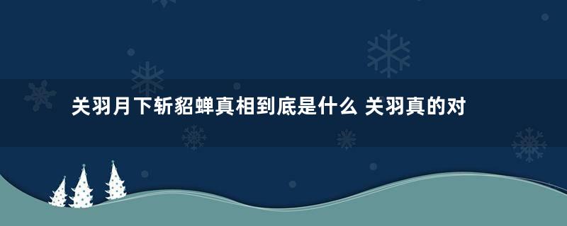 关羽月下斩貂蝉真相到底是什么 关羽真的对貂蝉下杀手了吗